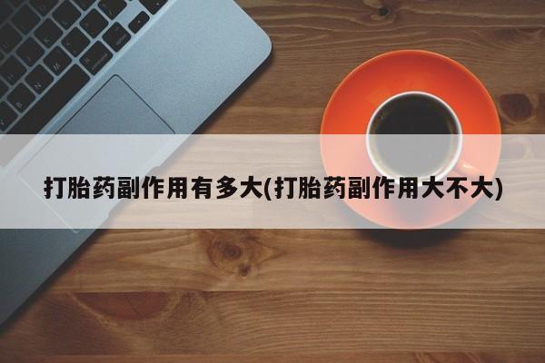 胎停大月份打胎药微信打胎药副作用有多大(打胎药副作用大不大)