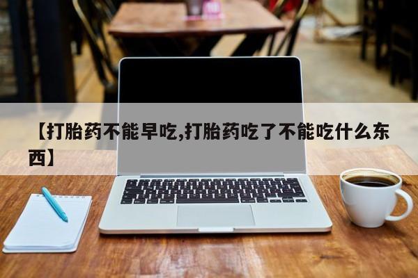 胎停大月份打胎药微信【打胎药不能早吃,打胎药吃了不能吃什么东西】