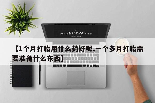 胎停大月份打胎药微信【1个月打胎用什么药好呢,一个多月打胎需要准备什么东西】