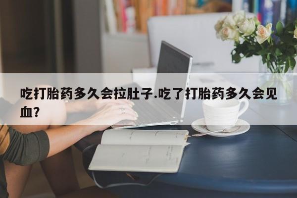 胎停大月份打胎药微信吃打胎药多久会拉肚子.吃了打胎药多久会见血？