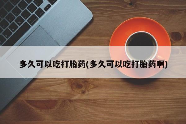 胎停大月份打胎药微信多久可以吃打胎药(多久可以吃打胎药啊)