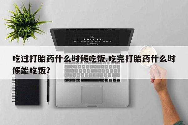 胎停大月份打胎药微信吃过打胎药什么时候吃饭.吃完打胎药什么时候能吃饭？