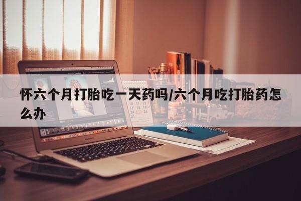 胎停大月份打胎药微信怀六个月打胎吃一天药吗/六个月吃打胎药怎么办