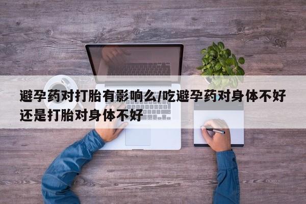 胎停大月份打胎药微信避孕药对打胎有影响么/吃避孕药对身体不好还是打胎对身体不好