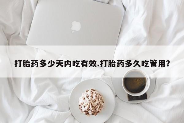 胎停大月份打胎药微信打胎药多少天内吃有效.打胎药多久吃管用？