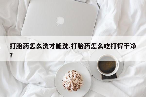 胎停大月份打胎药微信打胎药怎么洗才能洗.打胎药怎么吃打得干净？