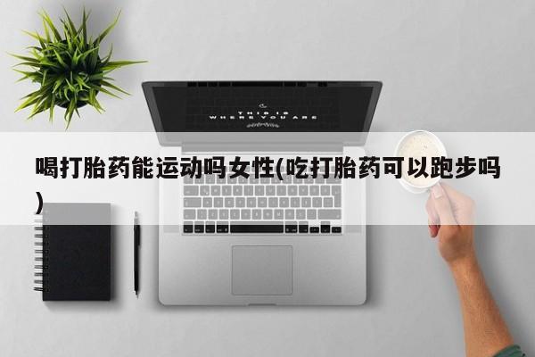 胎停大月份打胎药微信喝打胎药能运动吗女性(吃打胎药可以跑步吗)