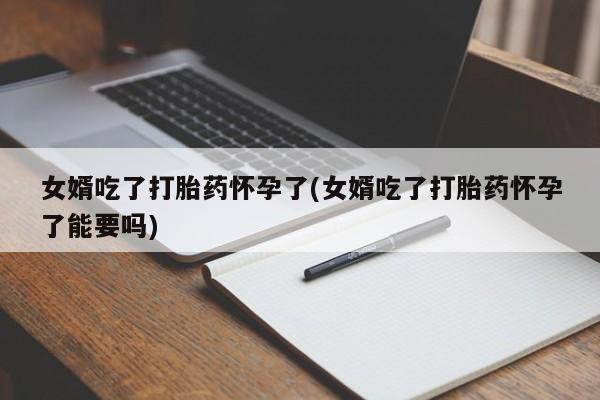 胎停大月份打胎药微信女婿吃了打胎药怀孕了(女婿吃了打胎药怀孕了能要吗)