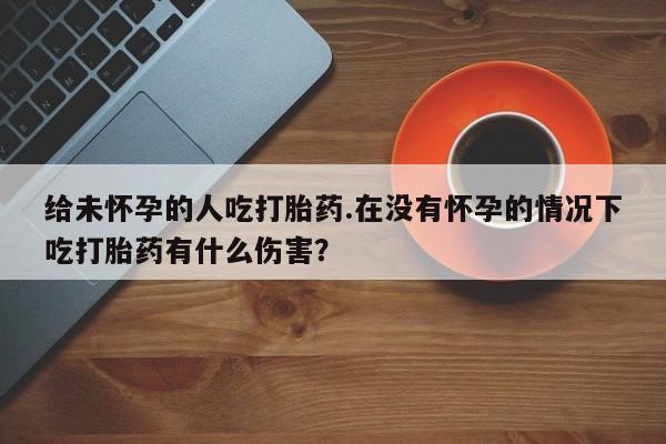 胎停大月份打胎药微信给未怀孕的人吃打胎药.在没有怀孕的情况下吃打胎药有什么伤害？