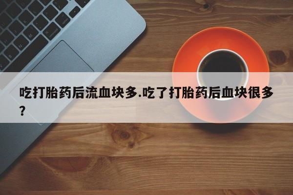 胎停大月份打胎药微信吃打胎药后流血块多.吃了打胎药后血块很多？