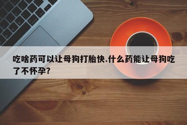 胎停大月份打胎药微信吃啥药可以让母狗打胎快.什么药能让母狗吃了不怀孕？