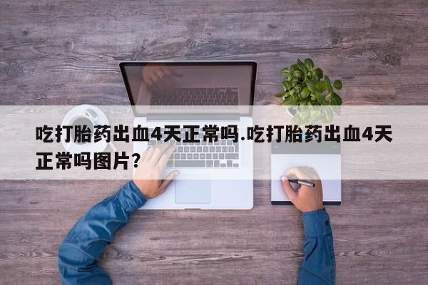 胎停大月份打胎药微信吃打胎药出血4天正常吗.吃打胎药出血4天正常吗图片？